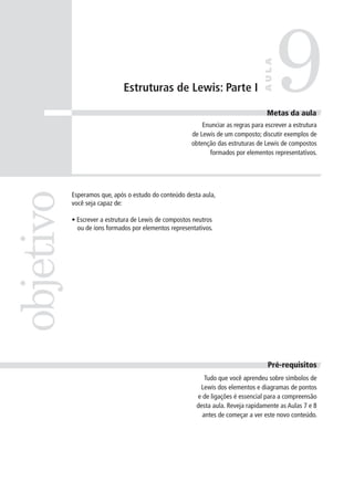 9
                                                                                  AULA
                              Estruturas de Lewis: Parte I

                                                                                   Metas da aula
                                                           Enunciar as regras para escrever a estrutura
                                                       de Lewis de um composto; discutir exemplos de
                                                       obtenção das estruturas de Lewis de compostos
                                                             formados por elementos representativos.
objetivo


           Esperamos que, após o estudo do conteúdo desta aula,
           você seja capaz de:

           • Escrever a estrutura de Lewis de compostos neutros
             ou de íons formados por elementos representativos.




                                                                                    Pré-requisitos
                                                            Tudo que você aprendeu sobre símbolos de
                                                          Lewis dos elementos e diagramas de pontos
                                                         e de ligações é essencial para a compreensão
                                                         desta aula. Reveja rapidamente as Aulas 7 e 8
                                                           antes de começar a ver este novo conteúdo.
 