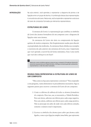 Elementos de Química Geral | Estruturas de Lewis: Parte l



INTRODUÇÃO               Na aula anterior, você aprendeu a representar o diagrama de pontos e de
                         ligações entre um grupo de átomos. A combinação dessas duas representações
                         é uma estrutura de Lewis. Nesta aula, você vai aprender a representar a estrutura
                         de Lewis de compostos formados por elementos representativos.


                         ESTRUTURAS DE LEWIS

                                  A estrutura de Lewis é a representação que combina os símbolos
                         de Lewis dos átomos formadores de um composto com o diagrama de
                         ligações entre seus átomos.
                                  As estruturas de Lewis são úteis na compreensão da ligação
                         química de muitos compostos. São freqüentemente usadas para discutir
                         as propriedades das moléculas. As estruturas finais obtidas nos exemplos
                         e exercícios da aula anterior são estruturas de Lewis, mas é importante
                         que você aprenda a escrevê-las de forma sistemática. Esta é uma tarefa
                         que você deve esforçar-se em fazer!


                          !
                              Nesta aula, vamos considerar apenas os casos em que o composto é formado por átomos de
                              elementos representativos da Tabela Periódica. Verifique na Aula 6 quais são os elementos
                              representativos e onde eles estão localizados.




                         REGRAS PARA REPRESENTAR A ESTRUTURA DE LEWIS DE
                         UM COMPOSTO

                                  “Mas como eu faço para representar a estrutura?” Para responder
                         a esta pergunta, vamos demonstrar os procedimentos necessários. Siga os
                         seguintes passos para escrever a estrutura de Lewis de um composto:


                                  1. Conte os elétrons de valência de todos os átomos formadores
                                      do composto. Para isso, use, se necessário, a Tabela Periódica.
                                      Para um ânion, adicione um elétron para cada carga negativa.
                                      Para um cátion, subtraia um elétron para cada carga positiva.
                                      Não se preocupe em saber de onde vem cada elétron contado;
                                      somente o número total é importante.


                                  2. Escreva os símbolos dos átomos para saber que átomos estão
                                      ligados, e una-os por ligações simples (uma linha, que representa



126 CEDERJ
 