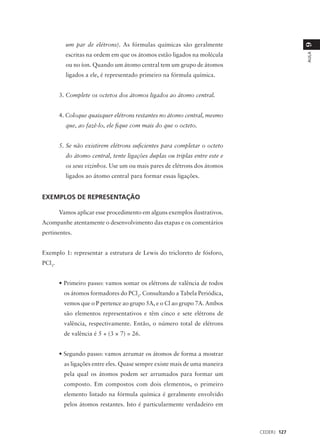 um par de elétrons). As fórmulas químicas são geralmente




                                                                                         9
          escritas na ordem em que os átomos estão ligados na molécula




                                                                                         AULA
          ou no íon. Quando um átomo central tem um grupo de átomos
          ligados a ele, é representado primeiro na fórmula química.


        3. Complete os octetos dos átomos ligados ao átomo central.


        4. Coloque quaisquer elétrons restantes no átomo central, mesmo
          que, ao fazê-lo, ele fique com mais do que o octeto.


        5. Se não existirem elétrons suficientes para completar o octeto
          do átomo central, tente ligações duplas ou triplas entre este e
          os seus vizinhos. Use um ou mais pares de elétrons dos átomos
          ligados ao átomo central para formar essas ligações.


EXEMPLOS DE REPRESENTAÇÃO

        Vamos aplicar esse procedimento em alguns exemplos ilustrativos.
Acompanhe atentamente o desenvolvimento das etapas e os comentários
pertinentes.


Exemplo 1: representar a estrutura de Lewis do tricloreto de fósforo,
PCl3.


        • Primeiro passo: vamos somar os elétrons de valência de todos
         os átomos formadores do PCl3. Consultando a Tabela Periódica,
         vemos que o P pertence ao grupo 5A, e o Cl ao grupo 7A. Ambos
         são elementos representativos e têm cinco e sete elétrons de
         valência, respectivamente. Então, o número total de elétrons
         de valência é 5 + (3 × 7) = 26.


        • Segundo passo: vamos arrumar os átomos de forma a mostrar
         as ligações entre eles. Quase sempre existe mais de uma maneira
         pela qual os átomos podem ser arrumados para formar um
         composto. Em compostos com dois elementos, o primeiro
         elemento listado na fórmula química é geralmente envolvido
         pelos átomos restantes. Isto é particularmente verdadeiro em



                                                                            CEDERJ 127
 