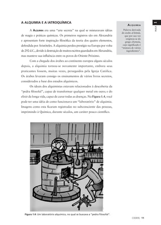 A ALQUIMIA E A IATROQUÍMICA




                                                                                                        1
                                                                                        ALQUIMIA




                                                                                                        AULA
       A ALQUIMIA era uma “arte secreta” na qual se misturavam idéias               Palavra derivada
                                                                                  do árabe al-kımıá,
                                                                                                ¯ ¯
de magia e práticas químicas. Os primeiros registros são em Alexandria               que por sua vez
                                                                                      originou-se do
e apresentam forte inspiração filosófica da teoria dos quatro elementos,             grego chymeıa,
                                                                                                  ¯
defendida por Aristóteles. A alquimia perdeu prestígio na Europa por volta         cujo significado é
                                                                                  “mistura de vários
de 292 d.C., devido à destruição de muitos escritos guardados em Alexandria,           ingredientes”.

mas manteve sua influência entre os povos do Oriente Próximo.
       Com a chegada dos árabes ao continente europeu alguns séculos
depois, a alquimia tornou-se novamente importante, embora seus
praticantes fossem, muitas vezes, perseguidos pela Igreja Católica.
Os árabes levaram consigo os ensinamentos de vários livros secretos,
considerados a base dos estudos alquímicos.
       Os ideais dos alquimistas estavam relacionados à descoberta da
“pedra filosofal”, capaz de transformar qualquer metal em ouro; e do
elixir da longa vida, capaz de curar todas as doenças. Na Figura 1.4, você
pode ter uma idéia de como funcionava um “laboratório” de alquimia.
Imagens como esta ficaram registradas no subconsciente das pessoas,
imprimindo à Química, durante séculos, um caráter pouco científico.




  Figura 1.4: Um laboratório alquímico, no qual se buscava a “pedra filosofal”.
                                                                                            CEDERJ 11
 