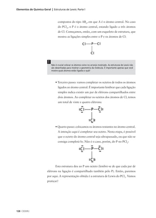 Elementos de Química Geral | Estruturas de Lewis: Parte l



                                    compostos do tipo ABn, em que A é o átomo central. No caso
                                    do PCl3, o P é o átomo central, estando ligado a três átomos
                                    de Cl. Começamos, então, com um esqueleto de estrutura, que
                                    mostra as ligações simples entre o P e os átomos de Cl:




                          !
                              Não é crucial colocar os átomos como no arranjo mostrado. As estruturas de Lewis não
                              são desenhadas para mostrar a geometria da molécula. É importante apenas que você
                              mostre quais átomos estão ligados o quê!




                                  • Terceiro passo: vamos completar os octetos de todos os átomos
                                    ligados ao átomo central. É importante lembrar que cada ligação
                                    simples indica existir um par de elétrons compartilhados entre
                                    dois átomos. Ao completar os octetos dos átomos de Cl, temos
                                    um total de vinte e quatro elétrons:




                                  • Quarto passo: colocamos os átomos restantes no átomo central.
                                    A intenção aqui é completar seu octeto. Nesta etapa, é possível
                                    que o octeto do átomo central seja ultrapassado, ou que não se
                                    consiga completá-lo. Não é o caso, porém, do P no PCl3:




                                  Esta estrutura deu ao P um octeto (lembre-se de que cada par de
                         elétrons na ligação é compartilhado também pelo P). Então, paremos
                         por aqui. A representação obtida é a estrutura de Lewis do PCl3. Vamos
                         praticar?




128 CEDERJ
 