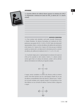 ATIVIDADE




                                                                                  9
                                                                                  AULA
1.a. Quantos elétrons de valência devem aparecer na estrutura do CHCl3?
1.b. Represente a estrutura de Lewis do CHCl3 (o átomo de C é o átomo
central).
___________________________________________________________________
___________________________________________________________________
___________________________________________________________________
___________________________________________________________________
___________________________________________________________________
___________________________________________________________________
___________________________________________________________________
___________________________________________________________________
_________________________________________________________________

                                               RESPOSTA COMENTADA
1.a. Para resolver esta atividade, você pode consultar diretamente
a Tabela Periódica. Os átomos formadores da molécula de CHCl3
pertencem aos grupos 4A (C), 1A (H) e 7A (Cl). Todos são elementos
representativos. Assim, o número de elétrons de valência de cada átomo
é de 4 (para o C), 1 (para o H) e 7 (para o Cl). Uma vez que a molécula
contém um átomo de C, um átomo de H e três átomos de Cl, o número
de elétrons de valência da molécula é de 4 + 1 + (3 × 7) = 26.


1.b. A primeira etapa para a representação da estrutura de Lewis do
CHCl3 já foi cumprida no item anterior. Sendo o C o átomo central,
vamos agora fazer um esboço da estrutura, unindo a ele os demais
átomos formadores da molécula por ligações simples:




A seguir, vamos completar os octetos dos átomos unidos ao átomo
central. Você deve lembrar que em cada ligação simples há um par
de elétrons compartilhados entre dois átomos. Observe que o “octeto”
do H já está completo, pois a ligação simples C-H já permite ao H ter
dois elétrons na sua camada de valência. Teremos então o diagrama
a seguir:




                                                                     CEDERJ 129
 