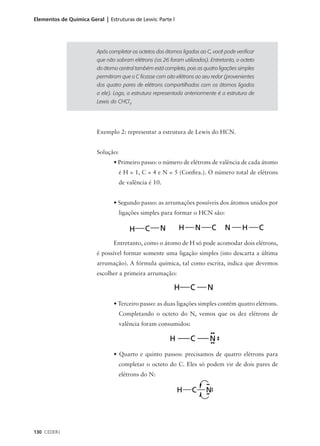 Elementos de Química Geral | Estruturas de Lewis: Parte l




                         Após completar os octetos dos átomos ligados ao C, você pode verificar
                         que não sobram elétrons (os 26 foram utilizados). Entretanto, o octeto
                         do átomo central também está completo, pois as quatro ligações simples
                         permitiram que o C ficasse com oito elétrons ao seu redor (provenientes
                         dos quatro pares de elétrons compartilhados com os átomos ligados
                         a ele). Logo, a estrutura representada anteriormente é a estrutura de
                         Lewis do CHCl3.




                         Exemplo 2: representar a estrutura de Lewis do HCN.


                         Solução:
                                • Primeiro passo: o número de elétrons de valência de cada átomo
                                    é H = 1, C = 4 e N = 5 (Confira.). O número total de elétrons
                                    de valência é 10.


                                • Segundo passo: as arrumações possíveis dos átomos unidos por
                                    ligações simples para formar o HCN são:




                                Entretanto, como o átomo de H só pode acomodar dois elétrons,
                         é possível formar somente uma ligação simples (isto descarta a última
                         arrumação). A fórmula química, tal como escrita, indica que devemos
                         escolher a primeira arrumação:




                                • Terceiro passo: as duas ligações simples contêm quatro elétrons.
                                    Completando o octeto do N, vemos que os dez elétrons de
                                    valência foram consumidos:




                                • Quarto e quinto passos: precisamos de quatro elétrons para
                                    completar o octeto do C. Eles só podem vir de dois pares de
                                    elétrons do N:




130 CEDERJ
 