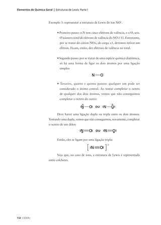 Elementos de Química Geral | Estruturas de Lewis: Parte l



                         Exemplo 3: representar a estrutura de Lewis do íon NO+.


                                • Primeiro passo: o N tem cinco elétrons de valência, e o O, seis.
                                  O número total de elétrons de valência do NO é 11. Entretanto,
                                  por se tratar do cátion NO+, de carga +1, devemos retirar um
                                  elétron. Ficam, então, dez elétrons de valência no total.


                                • Segundo passo: por se tratar de uma espécie química diatômica,
                                  só há uma forma de ligar os dois átomos por uma ligação
                                  simples:




                                • Terceiro, quarto e quinto passos: qualquer um pode ser
                                  considerado o átomo central. Ao tentar completar o octeto
                                  de qualquer dos dois átomos, vemos que não conseguimos
                                  completar o octeto do outro:




                                Deve haver uma ligação dupla ou tripla entre os dois átomos.
                         Tentando uma dupla, vemos que não conseguimos, novamente, completar
                         o octeto de um deles:




                                Então, eles se ligam por uma ligação tripla:




                                Veja que, no caso de íons, a estrutura de Lewis é representada
                         entre colchetes.




132 CEDERJ
 