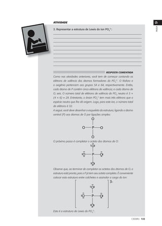 ATIVIDADE




                                                                                    9
                                                                                    AULA
3. Representar a estrutura de Lewis do íon PO43-:
___________________________________________________________________
___________________________________________________________________
___________________________________________________________________
___________________________________________________________________
___________________________________________________________________
___________________________________________________________________
___________________________________________________________________
___________________________________________________________________
_________________________________________________________________

                                                RESPOSTA COMENTADA
Como nas atividades anteriores, você tem de começar contando os
elétrons de valência dos átomos formadores do PO43-. O fósforo e
o oxigênio pertencem aos grupos 5A e 6A, respectivamente. Então,
cada átomo de P contém cinco elétrons de valência; e cada átomo de
O, seis. O número total de elétrons de valência do PO4 neutro é 5 +
(4 × 6) = 29. Entretanto, o ânion PO43- tem mais três elétrons que a
espécie neutra que lhe dá origem. Logo, para este íon, o número total
de elétrons é 32.
A seguir, você deve desenhar o esqueleto da estrutura, ligando o átomo
central (P) aos átomos de O por ligações simples:




O próximo passo é completar o octeto dos átomos de O:




Observe que, ao terminar de completar os octetos dos átomos de O, a
estrutura está pronta, pois o P já tem seu octeto completo. É conveniente
colocar esta estrutura entre colchetes e assinalar a carga do íon:




Esta é a estrutura de Lewis do PO43-.

                                                                       CEDERJ 133
 