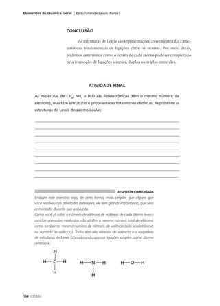 Elementos de Química Geral | Estruturas de Lewis: Parte l



                          CONCLUSÃO

                                  As estruturas de Lewis são representações convenientes das carac-
                          terísticas fundamentais de ligações entre os átomos. Por meio delas,
                          podemos determinar como o octeto de cada átomo pode ser completado
                          pela formação de ligações simples, duplas ou triplas entre eles.




                                         ATIVIDADE FINAL

      As moléculas de CH4, NH3 e H2O são isoeletrônicas (têm o mesmo número de
      elétrons), mas têm estruturas e propriedades totalmente distintas. Represente as
      estruturas de Lewis dessas moléculas:

      ____________________________________________________________________________
      ____________________________________________________________________________
      ____________________________________________________________________________
      ____________________________________________________________________________
      ____________________________________________________________________________
      ____________________________________________________________________________
      ____________________________________________________________________________
      ____________________________________________________________________________
      __________________________________________________________________________



                                                           RESPOSTA COMENTADA
      Embora este exercício seja, de certa forma, mais simples que alguns que
      você resolveu nas atividades anteriores, ele tem grande importância, que será
      comentada durante sua resolução.
      Como você já sabe, o número de elétrons de valência de cada átomo leva a
      concluir que estas moléculas não só têm o mesmo número total de elétrons,
      como também o mesmo número de elétrons de valência (são isoeletrônicas
      na camada de valência). Todas têm oito elétrons de valência, e o esqueleto
      de estruturas de Lewis (considerando apenas ligações simples com o átomo
      central) é:




134 CEDERJ
 