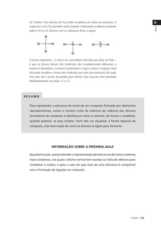 Os “octetos” dos átomos de H já estão completos em todas as estruturas. O




                                                                                             9
  octeto do C (no CH4) também está completo. Colocando os elétrons restantes




                                                                                             AULA
  sobre o N e o O, ficamos com as estruturas finais a seguir:




  O ponto importante – e este é um comentário relevante que deve ser feito –
  é que as formas dessas três moléculas são completamente diferentes: o
  metano é tetraédrico, a amônia é piramidal e á água é plana e angular. Você
  não pode visualizar a forma das moléculas por meio das estruturas de Lewis,
  mas elas são o ponto de partida para fazê-lo. Esse assunto será abordado
  detalhadamente nas Aulas 11 e 12.




RESUMO


  Para representar a estrutura de Lewis de um composto formado por elementos
  representativos, conte o número total de elétrons de valência dos átomos
  formadores do composto e distribua-os entre os átomos, de forma a completar,
  quando possível, os seus octetos. Você não vai visualizar a forma espacial do
  composto, mas terá noção de como os átomos se ligam para formá-lo.




                     INFORMAÇÃO SOBRE A PRÓXIMA AULA

  Na próxima aula, vamos estender a representação das estruturas de Lewis a sistemas
  mais complexos, nos quais o átomo central tem excesso ou falta de elétrons para
  completar o octeto, e para o caso em que mais de uma estrutura é compatível
  com a formação de ligações no composto.




                                                                                CEDERJ 135
 
