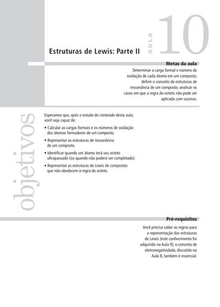 10
                                                                         AULA
              Estruturas de Lewis: Parte II
                                                                                     Metas da aula
                                                                 Determinar a carga formal e número de
                                                             oxidação de cada átomo em um composto;
                                                                      definir o conceito de estruturas de
                                                               ressonância de um composto; analisar os
                                                           casos em que a regra do octeto não pode ser
                                                                                   aplicada com sucesso.
objetivos

            Esperamos que, após o estudo do conteúdo desta aula,
            você seja capaz de:
            • Calcular as cargas formais e os números de oxidação
              dos átomos formadores de um composto.
            • Representar as estruturas de ressonância
              de um composto.
            • Identificar quando um átomo terá seu octeto
              ultrapassado (ou quando não poderá ser completado).
            • Representar as estruturas de Lewis de compostos
              que não obedecem à regra do octeto.




                                                                                     Pré-requisitos
                                                                      Você precisa saber as regras para
                                                                        a representação das estruturas
                                                                       de Lewis (este conhecimento foi
                                                                     adquirido na Aula 9); o conceito de
                                                                       eletronegatividade, discutido na
                                                                            Aula 8, também é essencial.
 