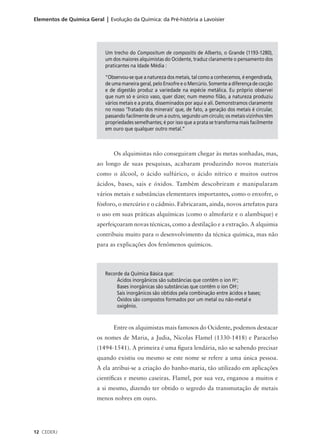 Elementos de Química Geral | Evolução da Química: da Pré-história a Lavoisier




                            Um trecho do Compositum de compositis de Alberto, o Grande (1193-1280),
                            um dos maiores alquimistas do Ocidente, traduz claramente o pensamento dos
                            praticantes na Idade Média :

                            “Observou-se que a natureza dos metais, tal como a conhecemos, é engendrada,
                            de uma maneira geral, pelo Enxofre e o Mercúrio. Somente a diferença de cocção
                            e de digestão produz a variedade na espécie metálica. Eu próprio observei
                            que num só e único vaso, quer dizer, num mesmo filão, a natureza produziu
                            vários metais e a prata, disseminados por aqui e ali. Demonstramos claramente
                            no nosso ‘Tratado dos minerais’ que, de fato, a geração dos metais é circular,
                            passando facilmente de um a outro, segundo um círculo; os metais vizinhos têm
                            propriedades semelhantes; é por isso que a prata se transforma mais facilmente
                            em ouro que qualquer outro metal.”



                                Os alquimistas não conseguiram chegar às metas sonhadas, mas,
                         ao longo de suas pesquisas, acabaram produzindo novos materiais
                         como o álcool, o ácido sulfúrico, o ácido nítrico e muitos outros
                         ácidos, bases, sais e óxidos. Também descobriram e manipularam
                         vários metais e substâncias elementares importantes, como o enxofre, o
                         fósforo, o mercúrio e o cádmio. Fabricaram, ainda, novos artefatos para
                         o uso em suas práticas alquímicas (como o almofariz e o alambique) e
                         aperfeiçoaram novas técnicas, como a destilação e a extração. A alquimia
                         contribuiu muito para o desenvolvimento da técnica química, mas não
                         para as explicações dos fenômenos químicos.



                            Recorde da Química Básica que:
                                 Ácidos inorgânicos são substâncias que contêm o íon H+;
                                 Bases inorgânicas são substâncias que contêm o íon OH-;
                                 Sais inorgânicos são obtidos pela combinação entre ácidos e bases;
                                 Óxidos são compostos formados por um metal ou não-metal e
                                 oxigênio.



                                Entre os alquimistas mais famosos do Ocidente, podemos destacar
                         os nomes de Maria, a Judia, Nicolas Flamel (1330-1418) e Paracelso
                         (1494-1541). A primeira é uma figura lendária, não se sabendo precisar
                         quando existiu ou mesmo se este nome se refere a uma única pessoa.
                         A ela atribui-se a criação do banho-maria, tão utilizado em aplicações
                         científicas e mesmo caseiras. Flamel, por sua vez, enganou a muitos e
                         a si mesmo, dizendo ter obtido o segredo da transmutação de metais
                         menos nobres em ouro.




12 CEDERJ
 