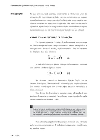 Elementos de Química Geral | Estruturas de Lewis: Parte II



INTRODUÇÃO               Na aula anterior, você aprendeu a representar a estrutura de Lewis de
                         compostos. Os exemplos apresentados eram de casos simples, nos quais as
                         regras funcionam sem maiores complicações. Nesta aula, vamos trabalhar com
                         algumas situações um pouco mais complicadas. Nos exemplos que vamos
                         apresentar, é preciso aplicar as regras ensinadas na aula anterior com alguns
                         cuidados adicionais (ou até mesmo reconhecer que elas não são válidas!).



                         CARGA FORMAL E NÚMERO DE OXIDAÇÃO

                                 Em alguns compostos, é possível desenhar mais de uma estrutura
                         de Lewis compatível com a regra do octeto. Vamos exemplificar a
                         situação com a molécula de CO2, cuja estrutura de Lewis foi estudada
                         no Exemplo 2 da aula anterior:




                                 Se você refletir um pouco mais, verá que existe uma outra estrutura
                         que também satisfaz a regra do octeto:




                                 Na estrutura I, o carbono forma duas ligações duplas com os
                         átomos de oxigênio. Na estrutura II, há uma ligação simples com um
                         dos átomos, e uma tripla com o outro. Qual das duas estruturas é a
                         mais adequada?
                                 Uma forma de determinar a estrutura mais adequada de um
                         conjunto de estruturas plausíveis é a análise da carga formal sobre cada
                         átomo, em cada estrutura de Lewis.


                          !
                              A carga formal de um átomo em uma molécula é a carga que o átomo teria
                              se todos os átomos da molécula tivessem a mesma eletronegatividade.
                              Em outras palavras, a carga formal é a carga que o átomo teria em
                              um composto caso suas ligações fossem consideradas covalentes apolares.



                                 Para calcular a carga formal de qualquer átomo em uma estrutura
                         de Lewis, contamos os elétrons de cada átomo, na estrutura considerada,
                         da seguinte forma:


138 C E D E R J
 