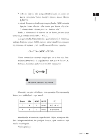 • todos os elétrons não compartilhados ficam no átomo em




                                                                                            10
        que se encontram. Vamos chamar o número desses elétrons




                                                                                            AULA
        de NENC;
      • metade do número de elétrons compartilhados (NEC) em cada
        ligação é marcada em cada átomo que forma a ligação.
        O número desses elétrons para cada átomo é NEC/2.
      Então, o número total de elétrons em um átomo, em uma dada
estrutura, é contado como NENC + NEC/2.
      A carga formal (CF) de um átomo é igual ao número de elétrons de
valência do átomo isolado (NEV), menos o número de elétrons contados
no átomo na estrutura de Lewis considerada, conforme a equação:


                    CF = NEV – (NENC + NEC/2)


      Vamos acompanhar o exemplo a seguir para ver se ficou tudo claro.
      Exemplo: Determinar as cargas formais do C e do N no íon CN.
      Solução: A estrutura de Lewis do íon CN- é dada por:




                !
                    Verifique se a estrutura está correta.




      O quadro a seguir vai indicar a contagem dos elétrons em cada
átomo para o cálculo da carga formal:


        Átomo       NEV      NENC       NEC/2                CF

          C          4          2       6/2 = 3     4 - (2 + 3) = -1

          N          5          2       6/2 = 3      5 - (2 + 3) = 0




      Observe que a soma das cargas formais é igual à carga do íon.
Isto é sempre verdadeiro, em qualquer situação, quer a molécula seja
neutra ou carregada.
      Vamos praticar?


                                                                          C E D E R J 139
 