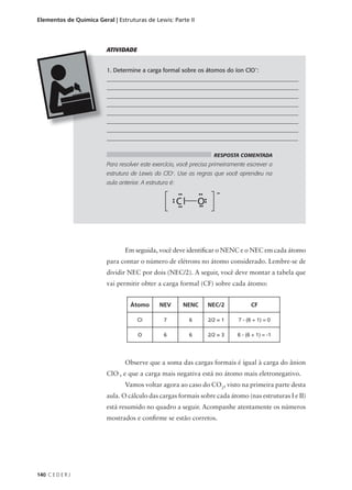 Elementos de Química Geral | Estruturas de Lewis: Parte II




                         ATIVIDADE


                         1. Determine a carga formal sobre os átomos do íon ClO-:
                         ___________________________________________________________________
                         ___________________________________________________________________
                         ___________________________________________________________________
                         ___________________________________________________________________
                         ___________________________________________________________________
                         ___________________________________________________________________
                         ___________________________________________________________________
                         _________________________________________________________________

                                                                    RESPOSTA COMENTADA
                         Para resolver este exercício, você precisa primeiramente escrever a
                         estrutura de Lewis do ClO-. Use as regras que você aprendeu na
                         aula anterior. A estrutura é:




                                Em seguida, você deve identificar o NENC e o NEC em cada átomo
                         para contar o número de elétrons no átomo considerado. Lembre-se de
                         dividir NEC por dois (NEC/2). A seguir, você deve montar a tabela que
                         vai permitir obter a carga formal (CF) sobre cada átomo:


                                   Átomo       NEV       NENC    NEC/2             CF

                                      Cl         7        6      2/2 = 1      7 - (6 + 1) = 0

                                      O          6        6      2/2 = 3     6 - (6 + 1) = -1




                                Observe que a soma das cargas formais é igual à carga do ânion
                         ClO-, e que a carga mais negativa está no átomo mais eletronegativo.
                                Vamos voltar agora ao caso do CO2, visto na primeira parte desta
                         aula. O cálculo das cargas formais sobre cada átomo (nas estruturas I e II)
                         está resumido no quadro a seguir. Acompanhe atentamente os números
                         mostrados e confirme se estão corretos.




140 C E D E R J
 
