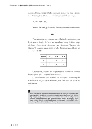 Elementos de Química Geral | Estruturas de Lewis: Parte II



                         todos os elétrons compartilhados entre dois átomos vão para o átomo
                         mais eletronegativo. Chamando este número de NET, temos que:


                                 NOX = NEV - NET


                                 A molécula de HF, por exemplo, tem a seguinte estrutura de Lewis:




                                 Para determinarmos o número de oxidação de cada átomo, o par
                         de elétrons da ligação H-F deve ser contado no átomo de flúor. Logo,
                         não ficam elétrons sobre o átomo de H, e o átomo de F fica com oito
                         elétrons. O quadro a seguir mostra o valor do número de oxidação em
                         cada átomo do HF:


                                              Átomo       NEV       NENC      NOX

                                                 H          1         0         +1

                                                 Cl         7         8         -1




                                 Observe que, tal como nas cargas formais, a soma dos números
                         de oxidação é igual à carga total da molécula.
                                 O conhecimento dos números de oxidação é essencial para
                         o estudo das reações de oxirredução, que você verá em breve no
                         nosso curso.



                          !
                              Note que nem as cargas formais nem os números de oxidação dão o valor real
                              da carga sobre um átomo. Eles refletem duas situações extremas: a de átomos
                              ligados por ligações covalentes apolares e a dos mesmos átomos ligados por
                              ligações puramente iônicas. Em um modelo mais realista, a carga real sobre
                              cada um dos átomos em um ligação polar tem um valor intermediário entre
                              o da carga formal e a do número de oxidação.




142 C E D E R J
 