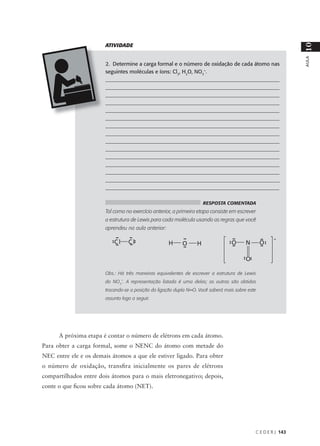 ATIVIDADE




                                                                                                                10
                                                                                                                AULA
                        2. Determine a carga formal e o número de oxidação de cada átomo nas
                        seguintes moléculas e íons: Cl2, H2O, NO3-.
                        __________________________________________________________________
                        __________________________________________________________________
                        __________________________________________________________________
                        __________________________________________________________________
                        __________________________________________________________________
                        __________________________________________________________________
                        __________________________________________________________________
                        __________________________________________________________________
                        __________________________________________________________________
                        __________________________________________________________________
                        __________________________________________________________________
                        __________________________________________________________________
                        __________________________________________________________________
                        ___________________________________________________________________
                        _________________________________________________________________

                                                                     RESPOSTA COMENTADA
                        Tal como no exercício anterior, a primeira etapa consiste em escrever
                        a estrutura de Lewis para cada molécula usando as regras que você
                        aprendeu na aula anterior:




                        Obs.: Há três maneiras equivalentes de escrever a estrutura de Lewis
                        do NO3-. A representação listada é uma delas; as outras são obtidas
                        trocando-se a posição da ligação dupla N=O. Você saberá mais sobre este
                        assunto logo a seguir.




      A próxima etapa é contar o número de elétrons em cada átomo.
Para obter a carga formal, some o NENC do átomo com metade do
NEC entre ele e os demais átomos a que ele estiver ligado. Para obter
o número de oxidação, transfira inicialmente os pares de elétrons
compartilhados entre dois átomos para o mais eletronegativo; depois,
conte o que ficou sobre cada átomo (NET).




                                                                                              C E D E R J 143
 