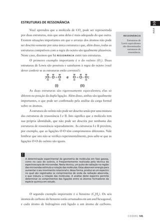 ESTRUTURAS DE RESSONÂNCIA




                                                                                                           10
                                                                                                           AULA
        Você aprendeu que a molécula de CO2 pode ser representada
por duas estruturas, mas que uma delas é mais adequada do que outra.                 RESSONÂNCIA

Existem situações importantes em que o arranjo dos átomos não pode                       Estruturas de
                                                                                    Lewis equivalentes
ser descrito somente por uma única estrutura e que, além disso, todas as             são denominadas
estruturas compatíveis com a regra do octeto são igualmente plausíveis.                  estruturas de
                                                                                          ressonância.
Neste caso, dizemos que há R E S S O N Â N C I A entre tais estruturas.
        O primeiro exemplo importante é o do ozônio (O3). Duas
estruturas de Lewis são possíveis e satisfazem à regra do octeto (você
dever conferir se as estruturas estão corretas!):




        As duas estruturas são rigorosamente equivalentes; elas só
diferem na posição da dupla ligação. Além disso, ambas são igualmente
importantes, o que pode ser confirmado pela análise da carga formal
sobre os átomos.
        A estrutura do ozônio não pode ser descrita senão por uma mistura
das estruturas de ressonância I e II. Isto significa que a molécula tem
sua própria identidade, que não pode ser descrita por nenhuma das
estruturas de ressonância separadamente. As estruturas I e II prevêem,
por exemplo, que as ligações O-O têm comprimentos diferentes. Vale
lembrar que isto não se verifica experimentalmente, pois sabe-se que as
ligações O-O do ozônio são iguais.



 !
     A determinação experimental da geometria de moléculas em fase gasosa,
     como no caso do ozônio, é freqüentemente realizada pela técnica da
     espectroscopia de microondas. Nesta técnica, um pulso de radiação na região
     das microondas estimula a rotação das moléculas. Estas absorvem energia para
     aumentar o seu movimento rotacional e, dessa forma, produz-se um espectro
     no qual são registrados os comprimentos de onda da radiação absorvida,
     e que induziu a rotação das moléculas. A análise deste espectro permite
     determinar os comprimentos das ligações entre os átomos formadores da
     espécie química em estudo.




        O segundo exemplo importante é o benzeno (C6H6). Os seis
átomos de carbono do benzeno estão arrumados em um anel hexagonal,
e cada átomo de hidrogênio está ligado a um átomo de carbono.


                                                                                         C E D E R J 145
 