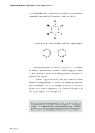 Elementos de Química Geral | Estruturas de Lewis: Parte II



                         Um esqueleto básico para a representação da molécula (no qual os átomos
                         estão unidos apenas por ligações simples) é mostrado a seguir:




                                Duas estruturas de Lewis equivalentes satisfazem a regra do octeto:




                                Nestas representações, são omitidas as ligações C-H e os símbolos
                         dos átomos. Cada uma dessas estruturas contém três ligações simples
                         C-C e três duplas C=C alternadas. A diferença entre elas está apenas na
                         localização das ligações.
                                O benzeno só pode ser descrito como uma combinação dessas
                         estruturas. Suas propriedades são distintas das previstas por cada uma
                         delas isoladamente. Sabe-se, por exemplo, que todas as ligações do
                         benzeno têm o mesmo comprimento, que é intermediário entre o de
                         uma ligação simples C-C e uma dupla C=C.




                            Embora o comprimento das ligações C-C e C=C varie levemente de um
                            composto para outro, pode-se tomar como valor médio 1,54 Å para a ligação
                            simples, e 1,34 Å para a dupla. Dados experimentais mostram que, no benzeno,
                            a distância entre dois átomos de C adjacentes é constante e igual a 1,40 Å.
                            Este é o comprimento da ligação entre dois átomos de C nesta molécula.




146 C E D E R J
 