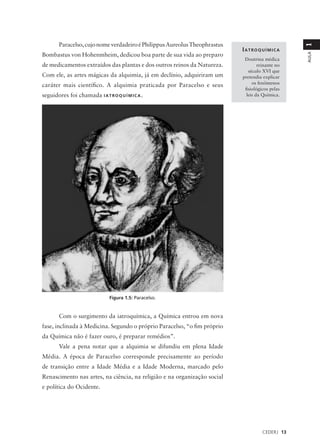 Paracelso, cujo nome verdadeiro é Philippus Aureolus Theophrastus




                                                                                                  1
                                                                            IATROQUÍMICA
Bombastus von Hohenmheim, dedicou boa parte de sua vida ao preparo




                                                                                                  AULA
                                                                             Doutrina médica
de medicamentos extraídos das plantas e dos outros reinos da Natureza.              reinante no
                                                                               século XVI que
Com ele, as artes mágicas da alquimia, já em declínio, adquiriram um        pretendia explicar
                                                                                 os fenômenos
caráter mais científico. A alquimia praticada por Paracelso e seus
                                                                             fisiológicos pelas
seguidores foi chamada I A T R O Q U Í M I C A .                              leis da Química.




                                Figura 1.5: Paracelso.


        Com o surgimento da iatroquímica, a Química entrou em nova
fase, inclinada à Medicina. Segundo o próprio Paracelso, “o fim próprio
da Química não é fazer ouro, é preparar remédios”.
        Vale a pena notar que a alquimia se difundiu em plena Idade
Média. A época de Paracelso corresponde precisamente ao período
de transição entre a Idade Média e a Idade Moderna, marcado pelo
Renascimento nas artes, na ciência, na religião e na organização social
e política do Ocidente.




                                                                                      CEDERJ 13
 