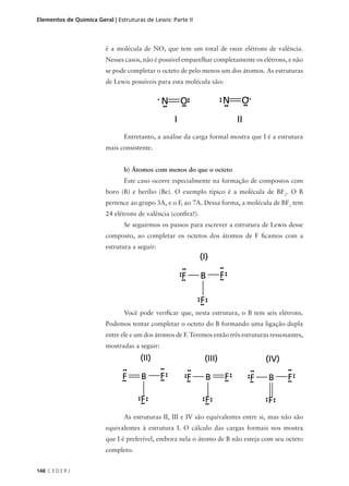 Elementos de Química Geral | Estruturas de Lewis: Parte II



                         é a molécula de NO, que tem um total de onze elétrons de valência.
                         Nesses casos, não é possível emparelhar completamente os elétrons, e não
                         se pode completar o octeto de pelo menos um dos átomos. As estruturas
                         de Lewis possíveis para esta molécula são:




                                Entretanto, a análise da carga formal mostra que I é a estrutura
                         mais consistente.


                                b) Átomos com menos do que o octeto
                                Este caso ocorre especialmente na formação de compostos com
                         boro (B) e berílio (Be). O exemplo típico é a molécula de BF3. O B
                         pertence ao grupo 3A, e o F, ao 7A. Dessa forma, a molécula de BF3 tem
                         24 elétrons de valência (confira!).
                                Se seguirmos os passos para escrever a estrutura de Lewis desse
                         composto, ao completar os octetos dos átomos de F ficamos com a
                         estrutura a seguir:




                                Você pode verificar que, nesta estrutura, o B tem seis elétrons.
                         Podemos tentar completar o octeto do B formando uma ligação dupla
                         entre ele e um dos átomos de F. Teremos então três estruturas ressonantes,
                         mostradas a seguir:




                                As estruturas II, III e IV são equivalentes entre si, mas não são
                         equivalentes à estrutura I. O cálculo das cargas formais nos mostra
                         que I é preferível, embora nela o átomo de B não esteja com seu octeto
                         completo.


148 C E D E R J
 
