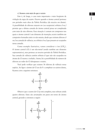 c) Átomos com mais do que o octeto




                                                                                            10
      Este é, de longe, o caso mais importante e mais freqüente de




                                                                                            AULA
violação da regra do octeto. Ocorre quando o átomo central pertence
aos períodos mais altos da Tabela Periódica (do terceiro em diante).
A possibilidade de elétrons estarem em (ou ocuparem) orbitais d ou f
permite que a última camada do átomo central possa ser completada
com mais de oito elétrons. Essa situação é comum em compostos nos
quais o átomo central é um elemento de transição; ocorre também em
compostos formados entre os não-metais, desde que existam elétrons d
ou f na camada de valência, ou orbitais d ou f que possam ser ocupados
nessa camada.
      Como exemplo ilustrativo, vamos considerar o íon [ClF4]-.
O átomo central (Cl) é um não-metal (sendo também um elemento
representativo), mas pertence ao terceiro período da Tabela Periódica.
Sua camada de valência contém orbitais d (que não são ocupados no
átomo de Cl neutro e isolado). Assim, há a possibilidade do número de
elétrons ao redor do Cl ultrapassar o octeto.
      Você pode verificar que existem 36 elétrons de valência nessa
espécie. Ao ligar o átomo de Cl aos de F e completar os octetos destes,
ficamos com a seguinte estrutura:




      Observe que o octeto do Cl já está completo, mas sobram ainda
quatro elétrons. Estes são arrumados em pares em torno do átomo
central, gerando a estrutura a seguir:




                                                                          C E D E R J 149
 