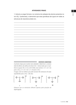 ATIVIDADES FINAIS




                                                                                            10
                                                                                            AULA
1. Calcule as cargas formais e os números de oxidação dos átomos presentes no
íon CO32- (carbonato), e demonstre que essas grandezas são iguais em todas as
estruturas de ressonância deste íon.

____________________________________________________________________________
____________________________________________________________________________
____________________________________________________________________________
____________________________________________________________________________
____________________________________________________________________________
____________________________________________________________________________
____________________________________________________________________________
____________________________________________________________________________
____________________________________________________________________________
____________________________________________________________________________
____________________________________________________________________________
____________________________________________________________________________
____________________________________________________________________________
____________________________________________________________________________
__________________________________________________________________________



                                              RESPOSTA COMENTADA
A primeira etapa para resolver esta atividade é determinar o número
total de elétrons de valência do ânion CO32-. Você já sabe que o C per-
tence ao grupo 4A; e o O, ao 6A. Então, esse número é 4 + (3 × 6)
para o CO3, e 4 + (3 × 6) + 2 = 24 para o CO32-.
A seguir, você vai verificar que pode escrever três estruturas de Lewis
equivalentes para o CO32-. São elas:




Observe que as estruturas diferem apenas pela posição da
dupla ligação.




                                                                          C E D E R J 151
 