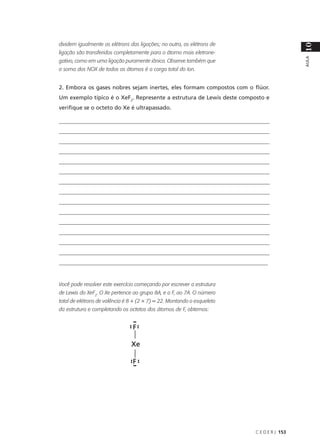 dividem igualmente os elétrons das ligações; no outro, os elétrons de




                                                                                           10
ligação são transferidos completamente para o átomo mais eletrone-




                                                                                           AULA
gativo, como em uma ligação puramente iônica. Observe também que
a soma dos NOX de todos os átomos é a carga total do íon.


2. Embora os gases nobres sejam inertes, eles formam compostos com o flúor.
Um exemplo típico é o XeF2. Represente a estrutura de Lewis deste composto e
verifique se o octeto do Xe é ultrapassado.

____________________________________________________________________________
____________________________________________________________________________
____________________________________________________________________________
____________________________________________________________________________
____________________________________________________________________________
____________________________________________________________________________
____________________________________________________________________________
____________________________________________________________________________
____________________________________________________________________________
____________________________________________________________________________
____________________________________________________________________________
____________________________________________________________________________
____________________________________________________________________________
____________________________________________________________________________
__________________________________________________________________________


Você pode resolver este exercício começando por escrever a estrutura
de Lewis do XeF2. O Xe pertence ao grupo 8A, e o F, ao 7A. O número
total de elétrons de valência é 8 + (2 × 7) = 22. Montando o esqueleto
da estrutura e completando os octetos dos átomos de F, obtemos:




                                                                         C E D E R J 153
 