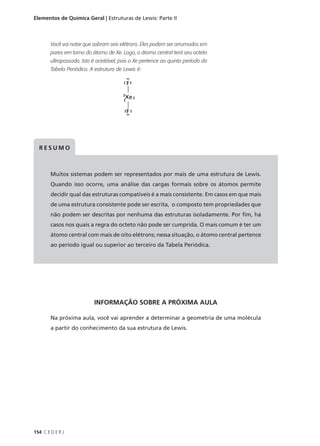 Elementos de Química Geral | Estruturas de Lewis: Parte II



        Você vai notar que sobram seis elétrons. Eles podem ser arrumados em
        pares em torno do átomo de Xe. Logo, o átomo central terá seu octeto
        ultrapassado. Isto é aceitável, pois o Xe pertence ao quinto período da
        Tabela Periódica. A estrutura de Lewis é:




  RESUMO



        Muitos sistemas podem ser representados por mais de uma estrutura de Lewis.
        Quando isso ocorre, uma análise das cargas formais sobre os átomos permite
        decidir qual das estruturas compatíveis é a mais consistente. Em casos em que mais
        de uma estrutura consistente pode ser escrita, o composto tem propriedades que
        não podem ser descritas por nenhuma das estruturas isoladamente. Por fim, há
        casos nos quais a regra do octeto não pode ser cumprida. O mais comum é ter um
        átomo central com mais de oito elétrons; nessa situação, o átomo central pertence
        ao período igual ou superior ao terceiro da Tabela Periódica.




                           INFORMAÇÃO SOBRE A PRÓXIMA AULA

        Na próxima aula, você vai aprender a determinar a geometria de uma molécula
        a partir do conhecimento da sua estrutura de Lewis.




154 C E D E R J
 
