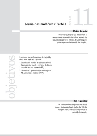 11
                                                                               AULA
                   Forma das moléculas: Parte I

                                                                                       Meta da
                                                                                      Metas da aula
                                                                  Descrever os fatores que determinam a
                                                          geometria de uma molécula; utilizar a teoria da
                                                          repulsão dos pares de elétrons de valência para
                                                                prever a geometria de moléculas simples.
objetivos


            Esperamos que, após o estudo do conteúdo
            desta aula, você seja capaz de:
            • Determinar o número de pares de elétrons
              ligantes e não-ligantes em torno do átomo
              central A, em um composto ABn.
            • Determinar a geometriaS de um composto
              ABn utilizando o modelo RPECV.




                                                                                       Pré-requisitos
                                                                 Os conhecimentos adquiridos nas aulas
                                                             sobre estruturas de Lewis (Aulas 9 e 10) são
                                                                indispensáveis para você compreender o
                                                                                    conteúdo desta aula.
 