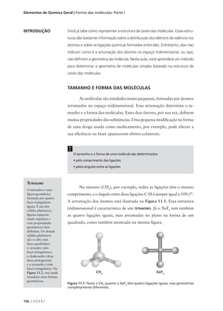 Elementos de Química Geral | Forma das moléculas: Parte I



INTRODUÇÃO                  Você já sabe como representar a estrutura de Lewis das moléculas. Essas estru-
                            turas dão bastante informação sobre a distribuição dos elétrons de valência nos
                            átomos e sobre as ligações químicas formadas entre eles. Entretanto, elas não
                            indicam como é a arrumação dos átomos no espaço tridimensional, ou seja,
                            não definem a geometria da molécula. Nesta aula, você aprenderá um método
                            para determinar a geometria de moléculas simples baseado na estrutura de
                            Lewis das moléculas.


                            TAMANHO E FORMA DAS MOLÉCULAS

                                     As moléculas são entidades muito pequenas, formadas por átomos
                            arrumados no espaço tridimensional. Essa arrumação determina o ta-
                            manho e a forma das moléculas. Estes dois fatores, por sua vez, definem
                            muitas propriedades das substâncias. Uma pequena modificação na forma
                            de uma droga usada como medicamento, por exemplo, pode alterar a
                            sua eficiência ou fazer aparecerem efeitos colaterais.


                             !
                                 O tamanho e a forma de uma molécula são determinados:
                                 • pelo comprimento das ligações
                                 • pelos ângulos entre as ligações




  TETRAEDRO
                                     No metano (CH4), por exemplo, todas as ligações têm o mesmo
  O tetraedro é uma
  figura geométrica         comprimento, e o ângulo entre duas ligações C-H é sempre igual a 109,5°.
  formada por quatro
  faces triangulares        A arrumação dos átomos está ilustrada na Figura 11.1: Essa estrutura
  iguais. É um dos
                            tridimensional é característica de um TETRAEDRO. Já o XeF4 tem também
  sólidos platônicos,
  figuras espaciais         as quatro ligações iguais, mas arrumadas no plano na forma de um
  muito regulares e
  com propriedades          quadrado, como também mostrado na mesma figura.
  geométricas bem
  definidas. Os demais
  sólidos platônicos
  são o cubo (seis
  faces quadradas),
  o octaedro (oito
  faces triangulares),
  o dodecaedro (doze
  faces pentagonais)
  e o icosaedro (vinte
  faces triangulares). Na
  Figura 11.2, você pode
  visualizar estas formas
  geométricas.
                            Figura 11.1: Tanto o CH4 quanto o XeF4 têm quatro ligações iguais, mas geometrias
                            completamente diferentes.



156 C E D E R J
 