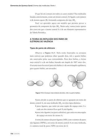 Elementos de Química Geral | Forma das moléculas: Parte I



                               O que há em comum em todos os casos citados? Nas moléculas
                        listadas anteriormente, existe um átomo central, (A) ligado a um número
                        n de átomos iguais (B), formando compostos do tipo ABn.
                               Você vai aprender agora um modelo que permite prever a
                        geometria de compostos do tipo ABn. Nesta aula, vamos tratar apenas
                        dos casos em que o átomo central A é de um elemento representativo
                        da Tabela Periódica.


                        A TEORIA DA REPULSÃO DOS PARES DE
                        ELÉTRONS DE VALÊNCIA


                        Tipos de pares de elétrons

                               Observe a Figura 11.5. Nela estão ilustrados os arranjos
                        mais estáveis que podemos obter quando dois, três e quatro balões
                        são amarrados pelas suas extremidades. Para dois balões, a forma
                        mais estável é a de um halter, fazendo um ângulo de 180° entre eles.
                        O arranjo mais favorável para três balões é o de um triângulo eqüilátero;
                        para quatro balões, um tetraedro.




                               Figura 11.5: Arranjos mais estáveis de dois, três e quatro balões.



                               Vamos dividir os pares de elétrons que se agrupam em torno do
                        átomo central A, em uma molécula ABn, em dois tipos distintos:
                               • pares ligantes, que estão em uma região do espaço entre A e
                                 cada um dos átomos B ao qual A está ligado;
                               • pares não-ligantes (ou pares solitários), que estão em uma região
                                 do espaço em torno do átomo A.

                               A soma do número de pares ligantes (NPL) com o número de pares
                        não-ligantes (NPNL), em torno do átomo central A em uma molécula,
                        é o número total de pares (NPA) em torno de A:



158 C E D E R J
 