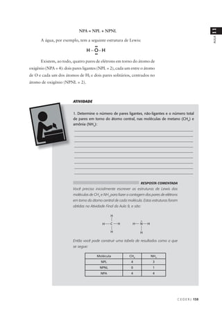 11
                            NPA = NPL + NPNL




                                                                                                            AULA
      A água, por exemplo, tem a seguinte estrutura de Lewis:




      Existem, ao todo, quatro pares de elétrons em torno do átomo de
oxigênio (NPA = 4): dois pares ligantes (NPL = 2), cada um entre o átomo
de O e cada um dos átomos de H; e dois pares solitários, centrados no
átomo de oxigênio (NPNL = 2).



                         ATIVIDADE


                         1. Determine o número de pares ligantes, não-ligantes e o número total
                         de pares em torno do átomo central, nas moléculas de metano (CH4) e
                         amônia (NH3):
                          ________________________________________________________________
                          ________________________________________________________________
                          ________________________________________________________________
                          ________________________________________________________________
                          ________________________________________________________________
                          ________________________________________________________________
                          ________________________________________________________________
                          ________________________________________________________________
                          ________________________________________________________________

                                                                    RESPOSTA COMENTADA
                         Você precisa inicialmente escrever as estruturas de Lewis das
                         moléculas de CH4 e NH3 para fazer a contagem dos pares de elétrons
                         em torno do átomo central de cada molécula. Estas estruturas foram
                         obtidas na Atividade Final da Aula 9, e são:




                         Então você pode construir uma tabela de resultados como a que
                         se segue:

                                        Molécula             CH4          NH3
                                           NPL                4            3
                                          NPNL                0            1
                                          NPA                 4            4




                                                                                          C E D E R J 159
 