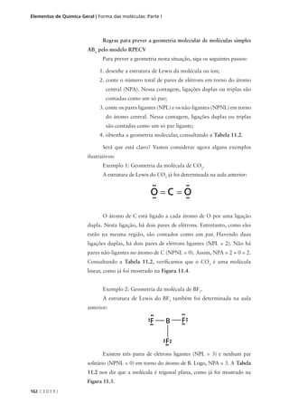 Elementos de Química Geral | Forma das moléculas: Parte I



                               Regras para prever a geometria molecular de moléculas simples
                        ABn pelo modelo RPECV
                               Para prever a geometria nesta situação, siga os seguintes passos:

                             1. desenhe a estrutura de Lewis da molécula ou íon;
                             2. conte o número total de pares de elétrons em torno do átomo
                                central (NPA). Nessa contagem, ligações duplas ou triplas são
                                contadas como um só par;
                             3. conte os pares ligantes (NPL) e os não-ligantes (NPNL) em torno
                                do átomo central. Nessa contagem, ligações duplas ou triplas
                                são contadas como um só par ligante;
                             4. obtenha a geometria molecular, consultando a Tabela 11.2.

                               Será que está claro? Vamos considerar agora alguns exemplos
                        ilustrativos:
                               Exemplo 1: Geometria da molécula de CO2.
                               A estrutura de Lewis do CO2 já foi determinada na aula anterior:




                               O átomo de C está ligado a cada átomo de O por uma ligação
                        dupla. Nesta ligação, há dois pares de elétrons. Entretanto, como eles
                        estão na mesma região, são contados como um par. Havendo duas
                        ligações duplas, há dois pares de elétrons ligantes (NPL = 2). Não há
                        pares não-ligantes no átomo de C (NPNL = 0). Assim, NPA = 2 + 0 = 2.
                        Consultando a Tabela 11.2, verificamos que o CO2 é uma molécula
                        linear, como já foi mostrado na Figura 11.4.


                               Exemplo 2: Geometria da molécula de BF3.
                               A estrutura de Lewis do BF3 também foi determinada na aula
                        anterior:




                               Existem três pares de elétrons ligantes (NPL = 3) e nenhum par
                        solitário (NPNL = 0) em torno do átomo de B. Logo, NPA = 3. A Tabela
                        11.2 nos diz que a molécula é trigonal plana, como já foi mostrado na
                        Figura 11.3.
162 C E D E R J
 