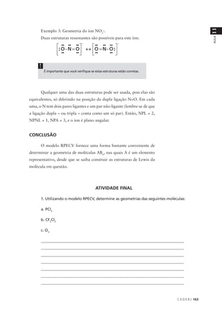 11
      Exemplo 3: Geometria do íon NO2-.
      Duas estruturas ressonantes são possíveis para este íon:




                                                                                                 AULA
     !
         É importante que você verifique se estas estruturas estão corretas.




      Qualquer uma das duas estruturas pode ser usada, pois elas são
equivalentes, só diferindo na posição da dupla ligação N=O. Em cada
uma, o N tem dois pares ligantes e um par não-ligante (lembre-se de que
a ligação dupla – ou tripla – conta como um só par). Então, NPL = 2,
NPNL = 1, NPA = 3, e o íon é plano angular.


CONCLUSÃO

      O modelo RPECV fornece uma forma bastante conveniente de
determinar a geometria de moléculas ABn, nas quais A é um elemento
representativo, desde que se saiba construir as estruturas de Lewis da
molécula em questão.




                                             ATIVIDADE FINAL

      1. Utilizando o modelo RPECV, determine as geometrias das seguintes moléculas:

      a. PCl3

      b. CF2Cl2

      c. O3

      _________________________________________________________________________
      _________________________________________________________________________
      _________________________________________________________________________
      _________________________________________________________________________
      _________________________________________________________________________
      _________________________________________________________________________
      _________________________________________________________________________



                                                                               C E D E R J 163
 