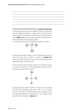 Elementos de Química Geral | Forma das moléculas: Parte I



        _________________________________________________________________________
        _________________________________________________________________________
        _________________________________________________________________________
        _________________________________________________________________________
        _________________________________________________________________________
        _________________________________________________________________________


                                                       RESPOSTA COMENTADA
        A primeira etapa para resolver esta atividade é construir a estrutura de
        Lewis das moléculas de interesse. A seguir, você vai contar os pares de
        elétrons ligantes e não-ligantes em torno do átomo central e, por fim,
        usar a Tabela 11.2 para determinar a geometria correspondente ao
        arranjo dos núcleos de cada espécie química.
        a. A estrutura de Lewis do PCl3 foi obtida no exemplo 1 da Aula 9:




        Há três pares de elétrons ligantes e um par não-ligante em torno do
        átomo de P. Logo, NPL = 3, NPNL = 1 e NPA = 4. A Tabela 11.2
        informa que esta molécula tem a forma de uma pirâmide com base
        trigonal, tal como a molécula de NH3.

        b. Nesta molécula, o átomo central é o átomo de C. Podemos imaginar
        que dois dos átomos de F foram substituídos por átomos de Cl.
        A estrutura de Lewis desta molécula é:




        Há quatro pares de elétrons ligantes em torno do átomo central
        (e nenhum par não-ligante). Logo, NPA = NPL = 4, e a molécula
        deve ter a forma de um tetraedro irregular, pois as ligações C-F são
        de comprimento diferente das ligações C-Cl. Veja a representação
        geométrica desta molécula na Figura 11.7:




164 C E D E R J
 