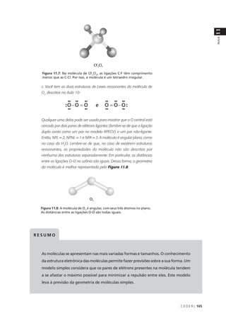 11
                                                                                                 AULA
  Figura 11.7: Na molécula de CF2Cl2, as ligações C-F têm comprimento
  menor que as C-Cl. Por isso, a molécula é um tetraedro irregular.

  c. Você tem as duas estruturas de Lewis ressonantes da molécula de
  O3 descritas na Aula 10:




  Qualquer uma delas pode ser usada para mostrar que o O central está
  cercado por dois pares de elétrons ligantes (lembre-se de que a ligação
  dupla conta como um par no modelo RPECV) e um par não-ligante.
  Então, NPL = 2, NPNL = 1 e NPA = 3. A molécula é angular plana, como
  no caso da H2O. Lembre-se de que, no caso de existirem estruturas
  ressonantes, as propriedades da molécula não são descritas por
  nenhuma das estruturas separadamente. Em particular, as distâncias
  entre as ligações O-O no ozônio são iguais. Dessa forma, a geometria
  da molécula é melhor representada pela Figura 11.8:




  Figura 11.8: A molécula de O3 é angular, com seus três átomos no plano.
  As distâncias entre as ligações O-O são todas iguais.




RESUMO



  As moléculas se apresentam nas mais variadas formas e tamanhos. O conhecimento
  da estrutura eletrônica das moléculas permite fazer previsões sobre a sua forma. Um
  modelo simples considera que os pares de elétrons presentes na molécula tendem
  a se afastar o máximo possível para minimizar a repulsão entre eles. Este modelo
  leva à previsão da geometria de moléculas simples.




                                                                               C E D E R J 165
 