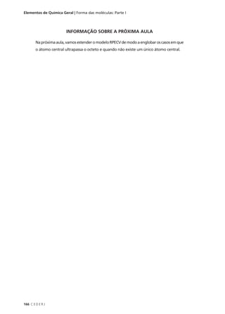 Elementos de Química Geral | Forma das moléculas: Parte I




                        INFORMAÇÃO SOBRE A PRÓXIMA AULA

        Na próxima aula, vamos estender o modelo RPECV de modo a englobar os casos em que
        o átomo central ultrapassa o octeto e quando não existe um único átomo central.




166 C E D E R J
 
