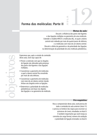 12
                                                                             AULA
              Forma das moléculas: Parte II

                                                                                       Metas da aula
                                                               Discutir a influência dos pares não-ligantes
                                                 e das ligações múltiplas na geometria de uma molécula.
                                            Estender o modelo RPECV a moléculas ABn, no qual o átomo
                                               central está rodeado por mais de quatro pares de elétrons
                                                            e a moléculas com mais de um átomo central.
                                              Discutir o efeito da geometria e da polaridade das ligações
                                           na determinação da polaridade de uma molécula poliatômica.


            Esperamos que, após o estudo do conteúdo
objetivos


            desta aula, você seja capaz de:
            • Prever a extensão com que os ângulos
              de ligação são alterados pela presença
              dos pares não-ligantes e das ligações
              múltiplas.
            • Caracterizar a geometria de moléculas
              a qual o átomo central fica envolvido
              por mais de oito elétrons.
            • Caracterizar a geometria de moléculas
              com mais de um átomo central, dando
              ênfase aos ângulos entre as ligações.
            • Determinar a polaridade de moléculas
              poliatômicas com base nos dipolos
              das ligações e na geometria da molécula.



                                                                                       Pré-requisitos
                                                         Para a compreensão desta aula, você precisa de
                                                              todo o conteúdo da aula anterior (Aula 11)
                                                         e precisa se lembrar das regras para escrever as
                                                                estruturas de Lewis, estudadas na Aula 9.
                                                                É também importante que você reveja os
                                                         conceitos de carga formal, número de oxidação
                                                            e polaridade de ligação ensinados na Aula 8.
 