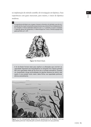 na implantação do método científico de investigação em Química. Suas




                                                                                                           1
experiências com gases marcaram, para muitos, o início da Química




                                                                                                           AULA
moderna.

!
    As experiências de Boyle com os gases o levaram a formular a lei de Boyle, que diz ser a
    pressão (p) de um gás inversamente proporcional ao seu volume (V) se a temperatura (T)
    for constante. A forma matemática desta lei é pV = C, T constante, na qual a constante
    C depende apenas da temperatura. A determinação de C levou à famosa equação dos
    gases perfeitos: pV = nRT.




                                Figura 1.6: Robert Boyle.



    A lei de Boyle fornece base para explicar as alterações que ocorrem na
    capacidade respiratória de mergulhadores no mergulho livre. Nossos pulmões
    têm uma capacidade média de seis litros de ar à pressão atmosférica. Quando
    um mergulhador atinge profundidades de algumas dezenas de metros, está
    sujeito a uma pressão muito maior; desta forma, sua capacidade pulmonar
    diminui sensivelmente.




Figura 1.7: Um mergulhador desprovido de equipamento de mergulho tem sua
capacidade pulmonar reduzida pelo aumento da pressão em seus pulmões.
                                                                                               CEDERJ 15
 