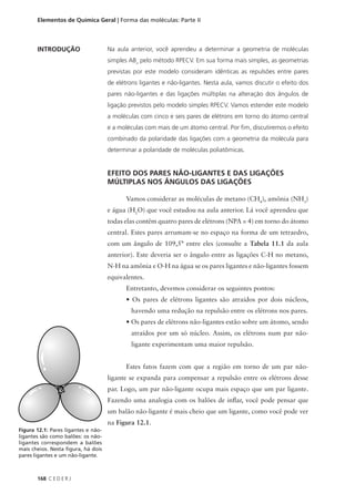Elementos de Química Geral | Forma das moléculas: Parte II



       INTRODUÇÃO                    Na aula anterior, você aprendeu a determinar a geometria de moléculas
                                     simples ABn pelo método RPECV. Em sua forma mais simples, as geometrias
                                     previstas por este modelo consideram idênticas as repulsões entre pares
                                     de elétrons ligantes e não-ligantes. Nesta aula, vamos discutir o efeito dos
                                     pares não-ligantes e das ligações múltiplas na alteração dos ângulos de
                                     ligação previstos pelo modelo simples RPECV. Vamos estender este modelo
                                     a moléculas com cinco e seis pares de elétrons em torno do átomo central
                                     e a moléculas com mais de um átomo central. Por fim, discutiremos o efeito
                                     combinado da polaridade das ligações com a geometria da molécula para
                                     determinar a polaridade de moléculas poliatômicas.


                                     EFEITO DOS PARES NÃO-LIGANTES E DAS LIGAÇÕES
                                     MÚLTIPLAS NOS ÂNGULOS DAS LIGAÇÕES

                                            Vamos considerar as moléculas de metano (CH4), amônia (NH3)
                                     e água (H2O) que você estudou na aula anterior. Lá você aprendeu que
                                     todas elas contêm quatro pares de elétrons (NPA = 4) em torno do átomo
                                     central. Estes pares arrumam-se no espaço na forma de um tetraedro,
                                     com um ângulo de 109,5° entre eles (consulte a Tabela 11.1 da aula
                                     anterior). Este deveria ser o ângulo entre as ligações C-H no metano,
                                     N-H na amônia e O-H na água se os pares ligantes e não-ligantes fossem
                                     equivalentes.
                                            Entretanto, devemos considerar os seguintes pontos:
                                            • Os pares de elétrons ligantes são atraídos por dois núcleos,
                                              havendo uma redução na repulsão entre os elétrons nos pares.
                                            • Os pares de elétrons não-ligantes estão sobre um átomo, sendo
                                              atraídos por um só núcleo. Assim, os elétrons num par não-
                                              ligante experimentam uma maior repulsão.


                                            Estes fatos fazem com que a região em torno de um par não-
                                     ligante se expanda para compensar a repulsão entre os elétrons desse
                                     par. Logo, um par não-ligante ocupa mais espaço que um par ligante.
                                     Fazendo uma analogia com os balões de inflar, você pode pensar que
                                     um balão não-ligante é mais cheio que um ligante, como você pode ver
                                     na Figura 12.1.
Figura 12.1: Pares ligantes e não-
ligantes são como balões: os não-
ligantes correspondem a balões
mais cheios. Nesta figura, há dois
pares ligantes e um não-ligante.



       168 C E D E R J
 