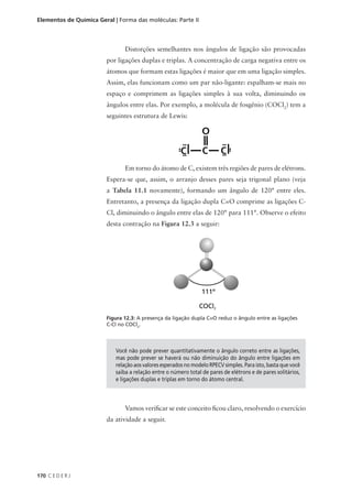 Elementos de Química Geral | Forma das moléculas: Parte II



                                Distorções semelhantes nos ângulos de ligação são provocadas
                        por ligações duplas e triplas. A concentração de carga negativa entre os
                        átomos que formam estas ligações é maior que em uma ligação simples.
                        Assim, elas funcionam como um par não-ligante: espalham-se mais no
                        espaço e comprimem as ligações simples à sua volta, diminuindo os
                        ângulos entre elas. Por exemplo, a molécula de fosgênio (COCl2) tem a
                        seguintes estrutura de Lewis:




                                Em torno do átomo de C, existem três regiões de pares de elétrons.
                        Espera-se que, assim, o arranjo desses pares seja trigonal plano (veja
                        a Tabela 11.1 novamente), formando um ângulo de 120° entre eles.
                        Entretanto, a presença da ligação dupla C=O comprime as ligações C-
                        Cl, diminuindo o ângulo entre elas de 120° para 111°. Observe o efeito
                        desta contração na Figura 12.3 a seguir:




                        Figura 12.3: A presença da ligação dupla C=O reduz o ângulo entre as ligações
                        C-Cl no COCl2.




                            Você não pode prever quantitativamente o ângulo correto entre as ligações,
                            mas pode prever se haverá ou não diminuição do ângulo entre ligações em
                            relação aos valores esperados no modelo RPECV simples. Para isto, basta que você
                            saiba a relação entre o número total de pares de elétrons e de pares solitários,
                            e ligações duplas e triplas em torno do átomo central.



                                Vamos verificar se este conceito ficou claro, resolvendo o exercício
                        da atividade a seguir.




170 C E D E R J
 