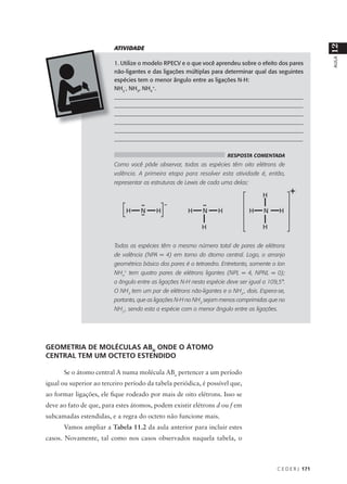 12
                         ATIVIDADE




                                                                                                            AULA
                         1. Utilize o modelo RPECV e o que você aprendeu sobre o efeito dos pares
                         não-ligantes e das ligações múltiplas para determinar qual das seguintes
                         espécies tem o menor ângulo entre as ligações N-H:
                         NH2-, NH3, NH4+.
                         ___________________________________________________________________
                         ___________________________________________________________________
                         ___________________________________________________________________
                         ___________________________________________________________________
                         ___________________________________________________________________
                         _________________________________________________________________

                                                                      RESPOSTA COMENTADA
                         Como você pôde observar, todas as espécies têm oito elétrons de
                         valência. A primeira etapa para resolver esta atividade é, então,
                         representar as estruturas de Lewis de cada uma delas:




                         Todas as espécies têm o mesmo número total de pares de elétrons
                         de valência (NPA = 4) em torno do átomo central. Logo, o arranjo
                         geométrico básico dos pares é o tetraedro. Entretanto, somente o íon
                         NH4+ tem quatro pares de elétrons ligantes (NPL = 4, NPNL = 0);
                         o ângulo entre as ligações N-H nesta espécie deve ser igual a 109,5°.
                         O NH3 tem um par de elétrons não-ligantes e o NH2-, dois. Espera-se,
                         portanto, que as ligações N-H no NH3 sejam menos comprimidas que no
                         NH2-, sendo esta a espécie com o menor ângulo entre as ligações.




GEOMETRIA DE MOLÉCULAS ABN ONDE O ÁTOMO
CENTRAL TEM UM OCTETO ESTENDIDO

      Se o átomo central A numa molécula ABn pertencer a um período
igual ou superior ao terceiro período da tabela periódica, é possível que,
ao formar ligações, ele fique rodeado por mais de oito elétrons. Isso se
deve ao fato de que, para estes átomos, podem existir elétrons d ou f em
subcamadas estendidas, e a regra do octeto não funcione mais.
      Vamos ampliar a Tabela 11.2 da aula anterior para incluir estes
casos. Novamente, tal como nos casos observados naquela tabela, o



                                                                                          C E D E R J 171
 