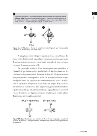 12
 !
     Como você pode inferir a figura geométrica que define a forma de uma molécula? Observe




                                                                                                                   AULA
     a Figura 12.4.a, que mostra as ligações químicas entre o átomo central P e os átomos de
     Cl unidos a ele no PCl5. Ao unir os átomos de Cl (que rodeiam o átomo central) por linhas
     retas, você verá a bipirâmide trigonal ilustrada na Figura 12.4.b.


                     a                               b




Figura 12.4: O PCl5 tem a forma de uma bipirâmide trigonal, que é visualizada
unindo-se os átomos de Cl por linhas retas.



         A redução do número de pares ligantes provoca a modificação da
forma básica da bipirâmide trigonal para outras mais simples. A presença
de um par solitário no átomo central leva à formação de uma estrutura
em forma de gangorra, como o SF4.
         Para entender a origem desta forma geométrica, considere a
Figura 12.5, que ilustra as duas possibilidades de localização do par de
elétrons não-ligantes em torno do átomo de S no SF4. Ele pode ficar em
posição equatorial ou em posição axial. Em posição equatorial, o par
não-ligante forma um ângulo de 90° com os átomos de F axiais e de 120°
com os equatoriais. Em posição axial, ele faz um ângulo de 90° com os
três átomos de F contidos na base da pirâmide, provocando um efeito
repulsivo maior. Logo esta última distribuição espacial é menos favorável
e o par de elétrons não-ligantes se localiza no plano que contém a base
da pirâmide (em posição equatorial).




Figura 12.5: O par de elétrons não-ligantes do SF4 pode ficar em posição equatorial
ou axial. A primeira é energeticamente mais favorável e tem a forma geométrica
de gangorra.




                                                                                                 C E D E R J 173
 