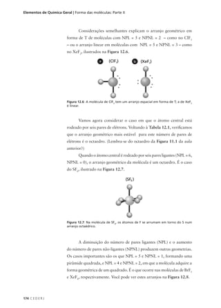 Elementos de Química Geral | Forma das moléculas: Parte II



                               Considerações semelhantes explicam o arranjo geométrico em
                        forma de T de moléculas com NPL = 5 e NPNL = 2 – como no ClF3
                        – ou o arranjo linear em moléculas com NPL = 5 e NPNL = 3 – como
                        no XeF2, ilustrados na Figura 12.6.

                                            a                     b




                        Figura 12.6: A molécula de ClF3 tem um arranjo espacial em forma de T; a de XeF2
                        é linear.



                               Vamos agora considerar o caso em que o átomo central está
                        rodeado por seis pares de elétrons. Voltando à Tabela 12.1, verificamos
                        que o arranjo geométrico mais estável para este número de pares de
                        elétrons é o octaedro. (Lembra-se do octaedro da Figura 11.1 da aula
                        anterior?)
                               Quando o átomo central é rodeado por seis pares ligantes (NPL = 6,
                        NPNL = 0), o arranjo geométrico da molécula é um octaedro. É o caso
                        do SF6, ilustrado na Figura 12.7.




                        Figura 12.7: Na molécula de SF6, os átomos de F se arrumam em torno do S num
                        arranjo octaédrico.



                               A diminuição do número de pares ligantes (NPL) e o aumento
                        do número de pares não-ligantes (NPNL) produzem outras geometrias.
                        Os casos importantes são os que NPL = 5 e NPNL = 1, formando uma
                        pirâmide quadrada, e NPL = 4 e NPNL = 2, em que a molécula adquire a
                        forma geométrica de um quadrado. É o que ocorre nas moléculas de BrF5
                        e XeF4, respectivamente. Você pode ver estes arranjos na Figura 12.8.




174 C E D E R J
 