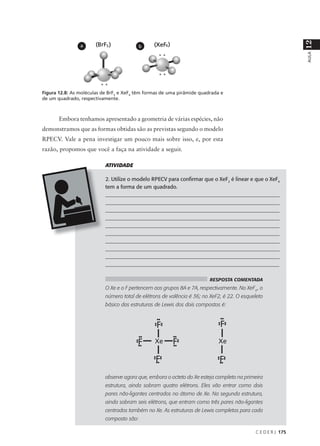 12
                a                          b




                                                                                                              AULA
Figura 12.8: As moléculas de BrF5 e XeF4 têm formas de uma pirâmide quadrada e
de um quadrado, respectivamente.



       Embora tenhamos apresentado a geometria de várias espécies, não
demonstramos que as formas obtidas são as previstas segundo o modelo
RPECV. Vale a pena investigar um pouco mais sobre isso, e, por esta
razão, propomos que você a faça na atividade a seguir.

                           ATIVIDADE

                           2. Utilize o modelo RPECV para confirmar que o XeF2 é linear e que o XeF4
                           tem a forma de um quadrado.
                           ___________________________________________________________________
                           ___________________________________________________________________
                           ___________________________________________________________________
                           ___________________________________________________________________
                           ___________________________________________________________________
                           ___________________________________________________________________
                           ___________________________________________________________________
                           ___________________________________________________________________
                           ___________________________________________________________________
                           _________________________________________________________________

                                                                        RESPOSTA COMENTADA
                           O Xe e o F pertencem aos grupos 8A e 7A, respectivamente. No XeF4 , o
                           número total de elétrons de valência é 36; no XeF2, é 22. O esqueleto
                           básico das estruturas de Lewis dos dois compostos é:




                           observe agora que, embora o octeto do Xe esteja completo na primeira
                           estrutura, ainda sobram quatro elétrons. Eles vão entrar como dois
                           pares não-ligantes centrados no átomo de Xe. Na segunda estrutura,
                           ainda sobram seis elétrons, que entram como três pares não-ligantes
                           centrados também no Xe. As estruturas de Lewis completas para cada
                           composto são:

                                                                                            C E D E R J 175
 