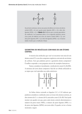 Elementos de Química Geral | Forma das moléculas: Parte II




                        Na primeira estrutura, temos seis pares de elétrons em torno do átomo
                        central (NPA = 6) com quatro pares ligantes (NPL = 4) e dois não-
                        ligantes (NPNL = 2). A Tabela 12.1 informa que o arranjo geométrico
                        da molécula é um quadrado plano. Já na segunda estrutura, temos
                        cinco pares de elétrons em torno do átomo central (NPA = 5), com
                        dois pares ligantes (NPL = 2) e três não-ligantes (NPNL = 3). A mesma
                        tabela mostra que a molécula é linear.




                        GEOMETRIA DE MOLÉCULAS COM MAIS DE UM ÁTOMO
                        CENTRAL

                               A maioria das moléculas que você vai encontrar tem mais de um
                        átomo central. É o caso dos compostos orgânicos com mais de um átomo
                        de carbono. Será que podemos prever a geometria destes compostos?
                        É melhor responder a esta pergunta através de exemplos ilustrativos.
                               Vamos considerar inicialmente a molécula do etanol (C2H5OH).
                        A estrutura de Lewis deste composto é fácil de ser obtida utilizando-se
                        as regras que você aprendeu nas aulas anteriores:




                                                     I           II     III

                               As linhas cheias cortando as ligações C-C e C-O indicam que
                        podemos considerar a molécula como se tivesse três átomos centrais, os
                        dois átomos de C e o átomo de O, marcados como I, II e III. Você pode
                        montar um quadro em que, para cada átomo central, determinamos o
                        número de pares totais (NPA), o número de pares ligantes (NPL) e o
                        de pares não-ligantes (NPNL) em torno dele. O quadro vai ter a forma
                        mostrada a seguir:
176 C E D E R J
 