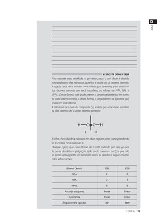 12
___________________________________________________________________




                                                                                   AULA
___________________________________________________________________
___________________________________________________________________
___________________________________________________________________
___________________________________________________________________
___________________________________________________________________
___________________________________________________________________
___________________________________________________________________
___________________________________________________________________
___________________________________________________________________
___________________________________________________________________
_________________________________________________________________

                                             RESPOSTA COMENTADA
Para resolver esta atividade, o primeiro passo a ser dado é decidir,
para cada uma das estruturas, quantos e quais são os átomos centrais.
A seguir, você deve montar uma tabela que contenha, para cada um
dos átomos centrais que você escolheu, os valores de NPA, NPL e
NPNL. Desta forma, você pode prever o arranjo geométrico em torno
de cada átomo central e, desta forma, o ângulo entre as ligações que
envolvem este átomo.
A estrutura de Lewis do composto (a) indica que você deve escolher
os dois átomos de C como átomos centrais:




                                   I   II
A linha cheia divide a estrutura em duas regiões, uma correspondendo
ao C central I e a outra, ao II.
Observe agora que cada átomo de C está rodeado por dois grupos
de pares de elétrons (a ligação tripla conta como um par!), e que não
há pares não-ligantes em nenhum deles. O quadro a seguir resume
estas informações:


              Átomo Central                    C(I)              C(II)

                    NPA                         2                 2

                    NPL                         2                 2

                   NPNL                         0                 0

            Arranjo dos pares                 linear            linear

                Geometria                     linear            linear

          Ângulo entre ligações                180°              180°


                                                                 C E D E R J 179
 