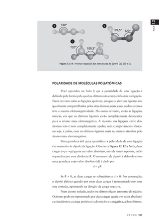 12
 a                                              b




                                                                                         AULA
                 c




      Figura 12.11: Arranjo espacial das estruturas de Lewis (a), (b) e (c).




POLARIDADE DE MOLÉCULAS POLIATÔMICAS

       Você aprendeu na Aula 8 que a polaridade de uma ligação é
definida pela forma pela qual os elétrons são compartilhados na ligação.
Num extremo estão as ligações apolares, em que os elétrons ligantes são
igualmente compartilhados pelos dois átomos; neste caso, os dois átomos
têm a mesma eletronegatividade. No outro extremo, estão as ligações
iônicas, em que os elétrons ligantes estão completamente deslocados
para o átomo mais eletronegativo. A maioria das ligações entre dois
átomos não é nem completamente apolar, nem completamente iônica:
ou seja, é polar, com os elétrons ligantes mais ou menos atraídos pelo
átomo mais eletronegativo.
       Uma grandeza útil para quantificar a polaridade de uma ligação
é o momento de dipolo da ligação. Observe a Figura 12.12.a Nela, duas
cargas (+q e –q) iguais em valor absoluto, mas de sinais opostos, estão
separadas por uma distância R. O momento de dipolo é definido como
uma grandeza cujo valor absoluto (d) é dado por
                                      d = qR


       Se R = 0, as duas cargas se sobrepõem e d = 0. Por convenção,
o dipolo elétrico gerado por estas duas cargas é representado por uma
seta cortada, apontando na direção da carga negativa.
       Num átomo isolado, todos os elétrons ficam em torno do núcleo.
O átomo pode ser representado por duas cargas iguais (em valor absoluto)
e coincidentes: a carga positiva é a do núcleo e a negativa, a dos elétrons.



                                                                       C E D E R J 181
 