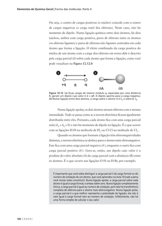 Elementos de Química Geral | Forma das moléculas: Parte II



                        Ou seja, o centro de cargas positivas (o núcleo) coincide com o centro
                        de cargas negativas (a carga total dos elétrons). Neste caso, não há
                        momento de dipolo. Numa ligação química entre dois átomos, há dois
                        núcleos, ambos com carga positiva, pares de elétrons entre os átomos
                        (os elétrons ligantes) e pares de elétrons não-ligantes centrados em cada
                        átomo que forma a ligação. O efeito combinado da carga positiva do
                        núcleo de um átomo com a carga dos elétrons em torno dele é descrito
                        pela carga parcial (δ) sobre cada átomo que forma a ligação, como você
                        pode visualizar na Figura 12.12.b


                                a                                  b




                        Figura 12.12: (a) Duas cargas de mesmo módulo q, separadas por uma distância
                        R, geram um dipolo cujo valor é d = qR. O dipolo aponta para a carga negativa.
                        (b) Numa ligação entre dois átomos, a carga sobre o átomo A é δA e sobre B, δB.



                                Numa ligação apolar, os dois átomos atraem elétrons com a mesma
                        intensidade. Tudo se passa como se a nuvem eletrônica ficasse igualmente
                        distribuída entre eles. Portanto, cada átomo fica com uma carga parcial
                        nula (δA = δB = 0) e não há momento de dipolo na ligação. É o que ocorre
                        com as ligações H-H na molécula de H2 ou Cl-Cl na molécula de Cl2.
                                Quando os átomos que formam a ligação têm eletronegatividades
                        distintas, a nuvem eletrônica se desloca para o átomo mais eletronegativo.
                        Este fica com uma carga parcial negativa (δ-), enquanto o outro fica com
                        carga parcial positiva (δ+). Gera-se, então, um dipolo cujo valor é o
                        produto do valor absoluto (δ) da carga parcial com a distância (R) entre
                        os átomos. É o que ocorre nas ligações O-H ou H-Br, por exemplo.



                            É importante que você saiba distinguir a carga parcial δ da carga formal ou do
                            número de oxidação de um átomo, que você aprendeu na Aula 10 (vale a pena
                            você revisar estes conceitos!). Numa ligação apolar, a carga parcial sobre cada
                            átomo é igual à carga formal, e ambas valem zero. Numa ligação completamente
                            iônica, a carga parcial é igual ao número de oxidação, pois nela há transferência
                            completa de elétrons para o átomo mais eletronegativo. Numa ligação polar,
                            a carga parcial é a que melhor representa a polaridade da ligação; ela não é
                            nem igual à carga formal nem ao número de oxidação. Infelizmente, não há
                            uma forma simples de calcular o seu valor.




182 C E D E R J
 