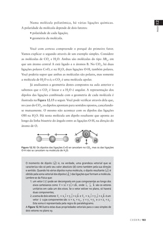 12
       Numa molécula poliatômica, há várias ligações químicas.
A polaridade da molécula depende de dois fatores:




                                                                                                               AULA
       • polaridade de cada ligação;
       • geometria da molécula.


       Você com certeza compreende o porquê do primeiro fator.
Vamos explicar o segundo através de um exemplo simples. Considere
as moléculas de CO2 e H2O. Ambas são moléculas do tipo ABn, em
que um átomo central A está ligado a n átomos B. No CO2, há duas
ligações polares C=O, e na H2O, duas ligações O-H, também polares.
Você poderia supor que ambas as moléculas são polares, mas somente
a molécula de H2O o é; o CO2 é uma molécula apolar.
       Já analisamos a geometria destes compostos na aula anterior e
sabemos que o CO2 é linear e a H2O é angular. A representação dos
dipolos das ligações combinada com a geometria de cada molécula é
ilustrada na Figura 12.13 a seguir. Você pode verificar através dela que,
no caso do CO2, os dipolos apontam para sentidos opostos, cancelando-
se mutuamente. O mesmo não acontece com os dipolos das ligações
OH na H2O. Há nesta molécula um dipolo resultante que aponta ao
longo da linha bissetriz do ângulo entre as ligações O-H, na direção do
átomo de O.




Figura 12.13: Os dipolos das ligações C=O se cancelam no CO2, mas os das ligações
O-H não se cancelam na molécula de H2O.



                                r
   O momento de dipolo ( d ) é, na verdade, uma grandeza vetorial que se
   caracteriza não só pelo seu valor absoluto (d) como também pela sua direção         r
   e sentido. Quando há vários dipolos numa molécula, o dipolo resultante ( d ) é
                                            r
   obtido pela soma vetorial dos dipolos ( d i ) das ligações que formam a molécula.
   Lembre-se da Física que:
                     r
       1. um vetor ( v ) pode ser decomposto em r
                                         r r suas componentes ao longo dos
                                                               r r r
                                   r
          eixos cartesianos como v = x i + y j + zk , onde i , j , k são os vetores
          unitários em cada um dos eixos. Se o vetor estiver no plano, só haverá
          duas componentes;             r        r     r r          r      r        r
                                 r
       2. a soma de dois vetores v1 = x1 i + y1 j + z1k e v 2 = x 2 i + y 2 j + z 2 k é um
                 r
          vetor v cujas componentes são x = x1 + x 2 , y = y1 + y 2 e z = z1 + z 2 .
          Esta soma é representada pela regra do paralelogramo.
   A Figura 12.14 ilustra estas duas propriedades vetoriais para o caso simples de
   dois vetores no plano xy.


                                                                                             C E D E R J 183
 