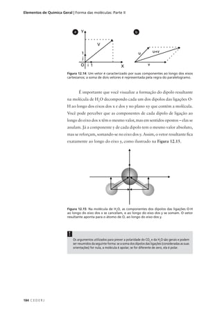 Elementos de Química Geral | Forma das moléculas: Parte II




                              a                                             b




                        Figura 12.14: Um vetor é caracterizado por suas componentes ao longo dos eixos
                        cartesianos; a soma de dois vetores é representada pela regra do paralelogramo.



                                  É importante que você visualize a formação do dipolo resultante
                        na molécula de H2O decompondo cada um dos dipolos das ligações O-
                        H ao longo dos eixos dos x e dos y no plano xy que contém a molécula.
                        Você pode perceber que as componentes de cada dipolo de ligação ao
                        longo do eixo dos x têm o mesmo valor, mas em sentidos opostos – elas se
                        anulam. Já a componente y de cada dipolo tem o mesmo valor absoluto,
                        mas se reforçam, somando-se no eixo dos y. Assim, o vetor resultante fica
                        exatamente ao longo do eixo y, como ilustrado na Figura 12.15.




                        Figura 12.15: Na molécula de H2O, as componentes dos dipolos das ligações O-H
                        ao longo do eixo dos x se cancelam, e ao longo do eixo dos y se somam. O vetor
                        resultante aponta para o átomo de O, ao longo do eixo dos y.




                         !
                             Os argumentos utilizados para prever a polaridade do CO2 e da H2O são gerais e podem
                             ser resumidos da seguinte forma: se a soma dos dipolos das ligações (consideradas as suas
                             orientações) for nula, a molécula é apolar; se for diferente de zero, ela é polar.




184 C E D E R J
 