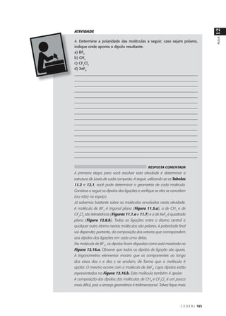 12
ATIVIDADE




                                                                                         AULA
4. Determine a polaridade das moléculas a seguir; caso sejam polares,
indique onde aponta o dipolo resultante.
a) BF3
b) CH4
c) CF2Cl2
d) XeF4
___________________________________________________________________
___________________________________________________________________
___________________________________________________________________
___________________________________________________________________
___________________________________________________________________
___________________________________________________________________
___________________________________________________________________
___________________________________________________________________
___________________________________________________________________
___________________________________________________________________
___________________________________________________________________
___________________________________________________________________
___________________________________________________________________
___________________________________________________________________
___________________________________________________________________
_________________________________________________________________

                                                 RESPOSTA COMENTADA
A primeira etapa para você resolver esta atividade é determinar a
estrutura de Lewis de cada composto. A seguir, utilizando-se as Tabelas
11.2 e 12.1, você pode determinar a geometria de cada molécula.
Construa a seguir os dipolos das ligações e verifique se eles se cancelam
(ou não) no espaço.
Já sabemos bastante sobre as moléculas envolvidas nesta atividade.
A molécula de BF3 é trigonal plana (Figura 11.3.a), a de CH4 e de
CF2Cl2 são tetraédricas (Figuras 11.1.a e 11.7) e a de XeF4 é quadrada
plana (Figura 12.8.b). Todas as ligações entre o átomo central e
qualquer outro átomo nestas moléculas são polares. A polaridade final
vai depender, portanto, da composição dos vetores que correspondem
aos dipolos das ligações em cada uma delas.
Na molécula de BF3 , os dipolos ficam dispostos como está mostrado na
Figura 12.16.a. Observe que todos os dipolos de ligação são iguais.
A trigonometria elementar mostra que as componentes ao longo
dos eixos dos x e dos y se anulam, de forma que a molécula é
apolar. O mesmo ocorre com a molécula de XeF4, cujos dipolos estão
representados na Figura 12.16.b. Esta molécula também é apolar.
A composição dos dipolos das moléculas de CH4 e CF2Cl2 é um pouco
mais difícil, pois o arranjo geométrico é tridimensional. Talvez fique mais




                                                                       C E D E R J 185
 